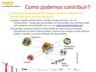Como podemos contribuir?
• O mercado da produção da energia eléctrica encontra-se
  liberalizado para microprodutores
   Qualquer cidadão pode produzir e vender energia eléctrica - ser um
      microprodutor - desde que seja também um consumidor, com contrato válido
      com qualquer comercializador (informa-te em: www.renovaveisnahora.pt).
   Por exemplo: podemos produzir electricidade em nossa casa com painéis
      fotovoltaicos ou micro-turbinas eólicas, injectar essa energia na rede eléctrica
      pública e vendê-la ao comercializador de electricidade.




                                                                        http://solarproject.pt
 