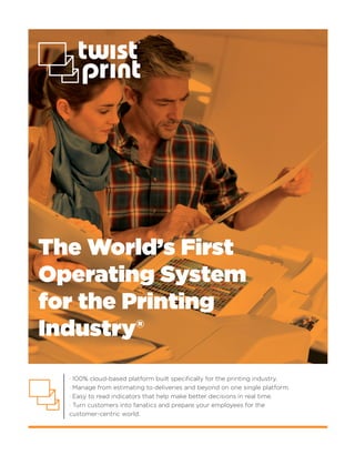 The World’s First
Operating System
for the Printing
Industry®
· 100% cloud-based platform built speciﬁcally for the printing industry.
· Manage from estimating to deliveries and beyond on one single platform.
· Easy to read indicators that help make better decisions in real time.
· Turn customers into fanatics and prepare your employees for the
customer-centric world.
 