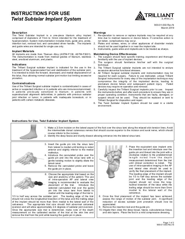 INSTRUCTIONS FOR USE
Twist Subtalar Implant System
900-01-003 Rev N
March 2019
 
Page 1 of 2
900-01-003 Rev N
Description
The Twist Subtalar Implant is a one-piece titanium alloy implant
comprised of diameters of 7mm to 12mm intended for the treatment of
hyperpronation. System instrumentation includes trials, guide pins, probe,
insertion tool, removal tool, and cannulated driver handle. The implants
and guide wires are intended for single use only.
Implant Materials
All implants are made from Titanium Alloy (ASTM-F136, ASTM-F3001).
The instrumentation is made from medical grades of titanium, stainless
steel, anodized aluminum, and plastic.
Indications
The Trilliant Surgical subtalar implant is indicated for the use in the
treatment of the hyperpronated foot and stabilization of the subtalar joint.
It is intended to block the forward, downward, and medial displacement of
the talus, thus allowing normal subtalar joint motion but limiting excessive
pronation.
Contraindications
Use of the Trilliant Surgical subtalar implant is contraindicated in cases of
active or suspected infection or in patients who are immunocompromised;
in patients previously sensitized to titanium; in patients with
superstructural alignment deformities; in patients with previous subtalar
joint infection or tumor; in patients with inadequate bonestock; or in
patients with certain metabolic diseases.
Warnings
1. Re-operation to remove or replace implants may be required at any
time due to medical reasons or device failure. If corrective action is
not taken, complications may occur.
2. Plates and screws, wires, or other appliances of dissimilar metals
should not be used together in or near the implant site.
3. Instruments, guide wires and implants are to be treated as sharps.
Maintaining Device Effectiveness
1. The surgeon should have specific training; experience and thorough
familiarity with the use of implant devices.
2. The surgeon should familiarize him/her self with the surgical
technique.
3. The Trilliant Surgical subtalar implants are not intended to endure
excessive abnormal functional stresses.
4. All Trilliant Surgical subtalar implants and instrumentation may be
required for each surgery. Failure to use dedicated, unique Trilliant
Surgical instruments for every step of the implantation technique may
compromise the integrity of the implanted device, leading to
premature device failure and subsequent patient injury. Failed
devices may require re-operation and removal.
5. Carefully inspect the Trilliant Surgical implants prior to use. Inspect
the instruments before and after each procedure to ensure they are in
proper operating condition. Instruments that are faulty, damaged, or
suspect should not be used. They should be replaced or sent to
Trilliant Surgical for disposition and repair.
6. The Twist Subtalar Implant System should be used in a sterile
environment.
1. Make a 2-3cm incision on the lateral aspect of the foot over the sinus tarsi along the relaxed skin tension lines. Avoid
the intermediate dorsal cutaneous nerves that should course superior to the incision and sural nerve, which should
course inferior to the incision.
2. Identify the deep fascia and bluntly dissect allowing entrance into the lateral sinus tarsi.
3. Insert the guide pin into the sinus tarsi
from lateral to medial until tenting is noted
anterior and slightly inferior to the medial
malleolus.
4. Introduce the cannulated probe over the
guide pin and into the sinus tarsi with a
gentle twisting motion to slightly dilate the
tarsal canal.
5. Remove the cannulated probe and leave
the guide pin in place.
7. Place the equivalent size implant onto
the insertion tool and introduce over the
guide pin and thread into the joint with a
clockwise rotation to the predetermined
l e n g t h n o t e d f r o m t h e d e p t h
measurement determined from the trial
until clinical correction is noted. The
use of intra-operative imaging in the AP
and lateral view should be used to
verify the final placement of the implant.
The leading edge of the implant should
be 1/3 to half way across the subtalar
joint and the leading edge of the
implant should not cross the long-
itudinal bisection of the talus while the
trailing edge should be more than 5mm
medial to the lateral wall of the
calcaneus.
8. Once the final placement of the implant has been achieved,
assess the range of motion of the subtalar joint. A significant
reduction of excess subtalar joint pronation should now be
appreciated.
9. Remove the insertion tool and the guide pin.
10. Irrigate then close the deep tissue, fascia, subcutaneous tissue,
and skin layers. Place the foot in a mild compressive dressing.
6. Choose the appropriate trial based on the
size and anatomy of the patient. The use
of intra-operative AP and lateral view
imaging is recommended to evaluate the
placement of the trial. Introduce the
selected cannulated trial over the guide
pin into the sinus tarsi from lateral to
medial until the leading edge of the trial is
1/3 to half way across the subtalar joint. The leading edge of the trial
should not cross the longitudinal bisection of the talus and the trailing edge
of the implant should be more than 5mm medial to the lateral wall of the
calcaneus. The appropriate trial size should limit abnormal calcaneal
eversion and will allow approximately 2-4 degrees of subtalar joint eversion.
Once the appropriate size trial is determined, make note of the depth
measurement on the calibrated section of the trial at the skin line and
remove the trial from the joint while leaving the guide pin in place.
Instructions for Use, Twist Subtalar Implant System
 