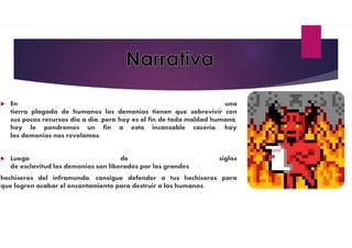  En una
tierra plagada de humanos los demonios tienen que sobrevivir con
sus pocos recursos dia a dia, pero hoy es el fin de toda maldad humana,
hoy le pondremos un fin a esta incansable caceria, hoy
los demonios nos revelamos.
 Luego de siglos
de esclavitud los demonios son liberados por los grandes
hechiseros del inframundo, consigue defender a tus hechiseros para
que logren acabar el encantamiento para destruir a los humanos.
 