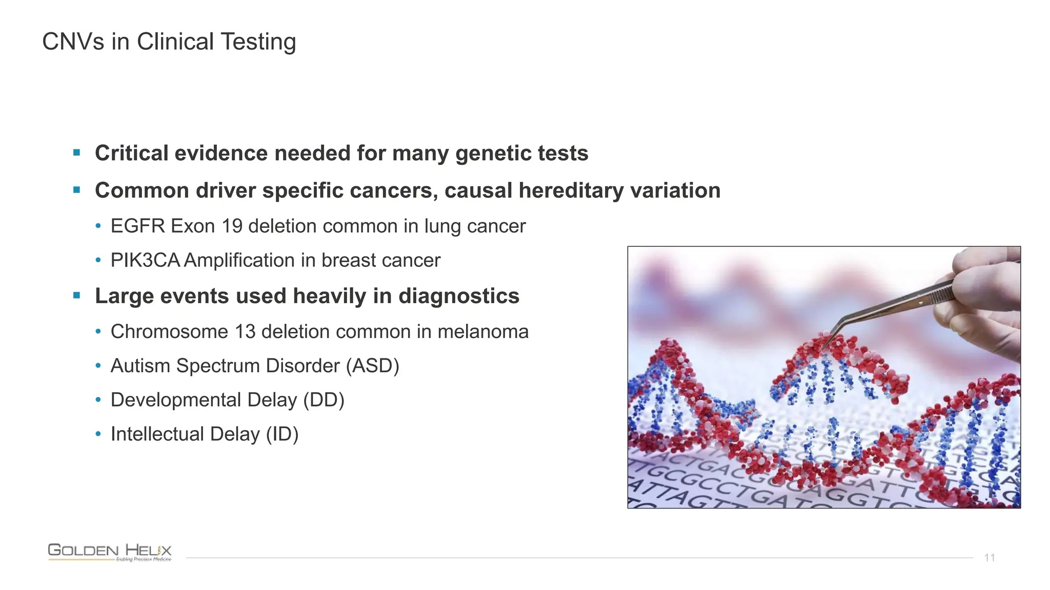 11
 Critical evidence needed for many genetic tests
 Common driver specific cancers, causal hereditary variation
• EGFR Exon 19 deletion common in lung cancer
• PIK3CA Amplification in breast cancer
 Large events used heavily in diagnostics
• Chromosome 13 deletion common in melanoma
• Autism Spectrum Disorder (ASD)
• Developmental Delay (DD)
• Intellectual Delay (ID)
CNVs in Clinical Testing
 