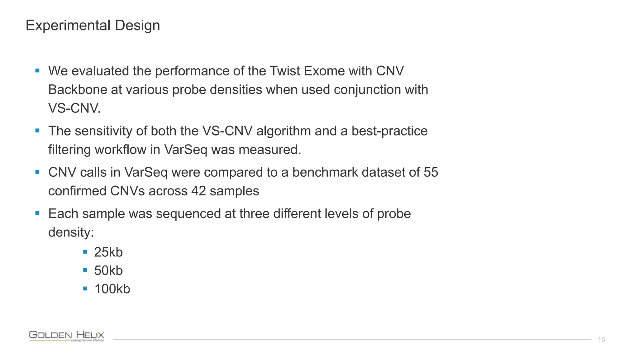 16
 We evaluated the performance of the Twist Exome with CNV
Backbone at various probe densities when used conjunction with
VS-CNV.
 The sensitivity of both the VS-CNV algorithm and a best-practice
filtering workflow in VarSeq was measured.
 CNV calls in VarSeq were compared to a benchmark dataset of 55
confirmed CNVs across 42 samples
 Each sample was sequenced at three different levels of probe
density:
 25kb
 50kb
 100kb
Experimental Design
 