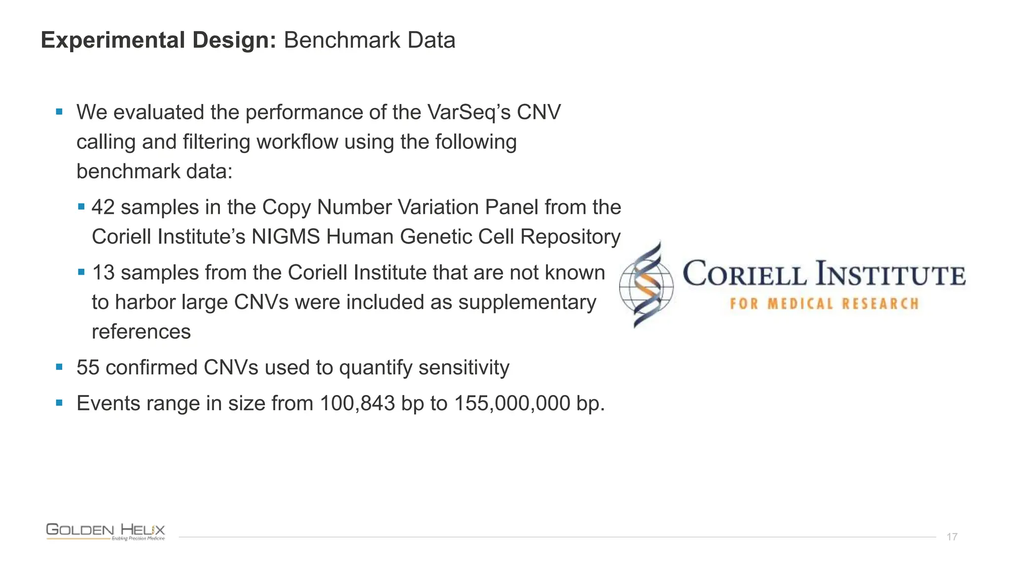 17
 We evaluated the performance of the VarSeq’s CNV
calling and filtering workflow using the following
benchmark data:
 42 samples in the Copy Number Variation Panel from the
Coriell Institute’s NIGMS Human Genetic Cell Repository
 13 samples from the Coriell Institute that are not known
to harbor large CNVs were included as supplementary
references
 55 confirmed CNVs used to quantify sensitivity
 Events range in size from 100,843 bp to 155,000,000 bp.
Experimental Design: Benchmark Data
 
