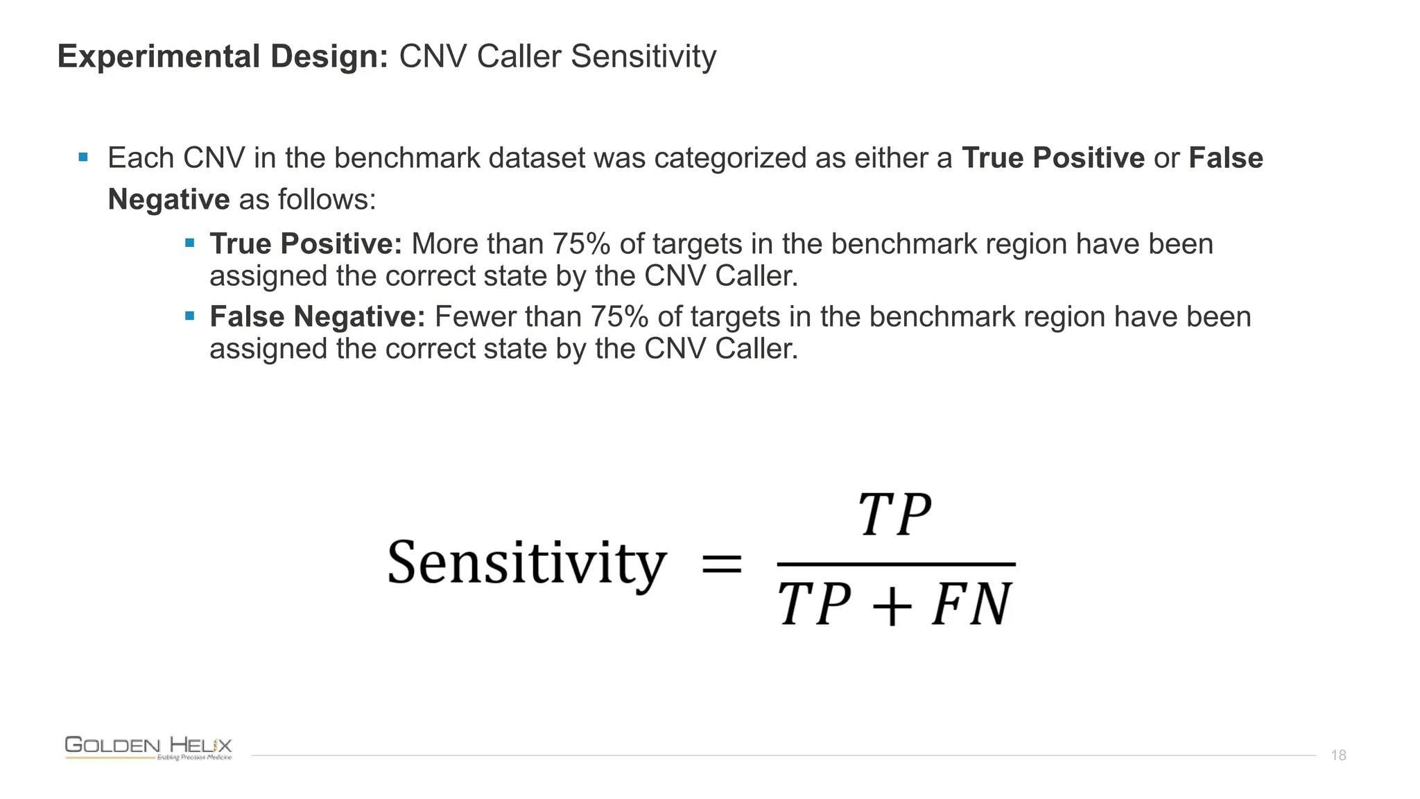 18
 Each CNV in the benchmark dataset was categorized as either a True Positive or False
Negative as follows:
 True Positive: More than 75% of targets in the benchmark region have been
assigned the correct state by the CNV Caller.
 False Negative: Fewer than 75% of targets in the benchmark region have been
assigned the correct state by the CNV Caller.
Experimental Design: CNV Caller Sensitivity
 