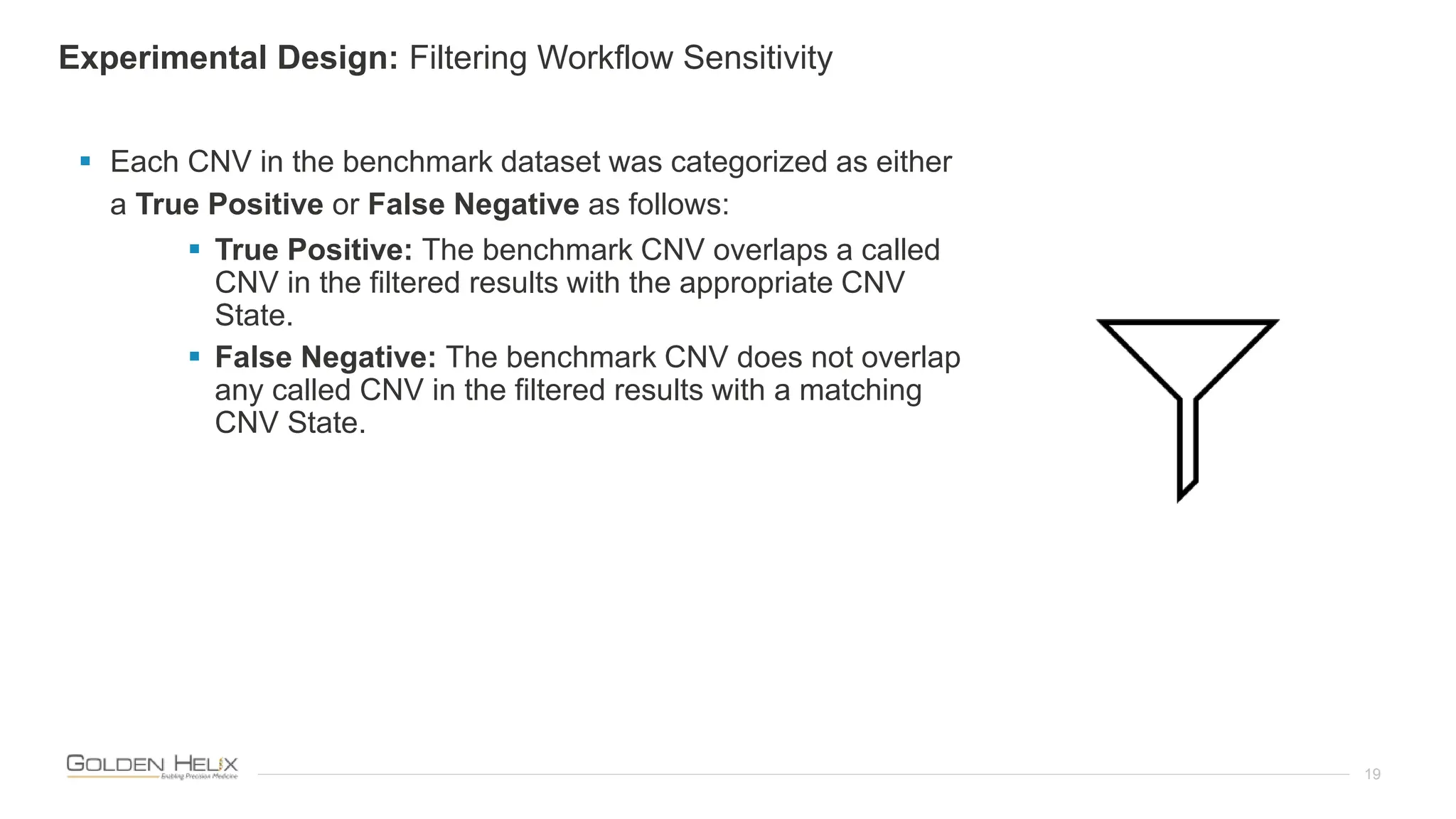 19
 Each CNV in the benchmark dataset was categorized as either
a True Positive or False Negative as follows:
 True Positive: The benchmark CNV overlaps a called
CNV in the filtered results with the appropriate CNV
State.
 False Negative: The benchmark CNV does not overlap
any called CNV in the filtered results with a matching
CNV State.
Experimental Design: Filtering Workflow Sensitivity
 