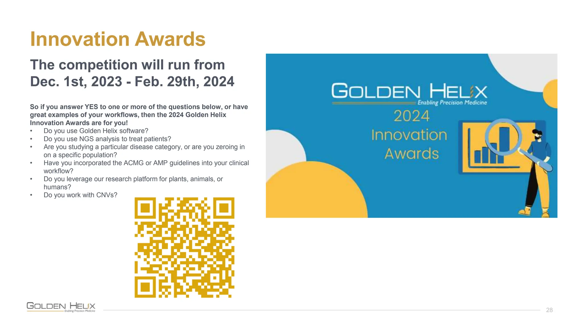 Innovation Awards
28
The competition will run from
Dec. 1st, 2023 - Feb. 29th, 2024
So if you answer YES to one or more of the questions below, or have
great examples of your workflows, then the 2024 Golden Helix
Innovation Awards are for you!
• Do you use Golden Helix software?
• Do you use NGS analysis to treat patients?
• Are you studying a particular disease category, or are you zeroing in
on a specific population?
• Have you incorporated the ACMG or AMP guidelines into your clinical
workflow?
• Do you leverage our research platform for plants, animals, or
humans?
• Do you work with CNVs?
 