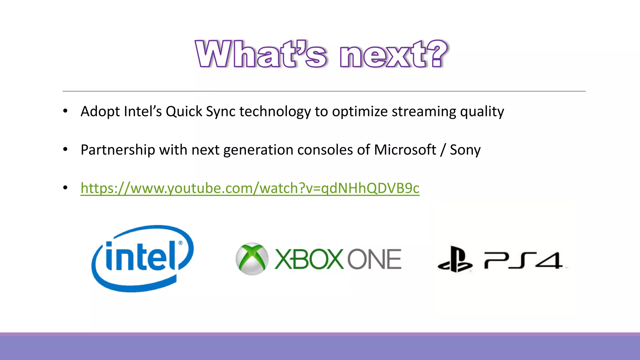 • Adopt Intel’s Quick Sync technology to optimize streaming quality
• Partnership with next generation consoles of Microsoft / Sony
• https://www.youtube.com/watch?v=qdNHhQDVB9c

 
