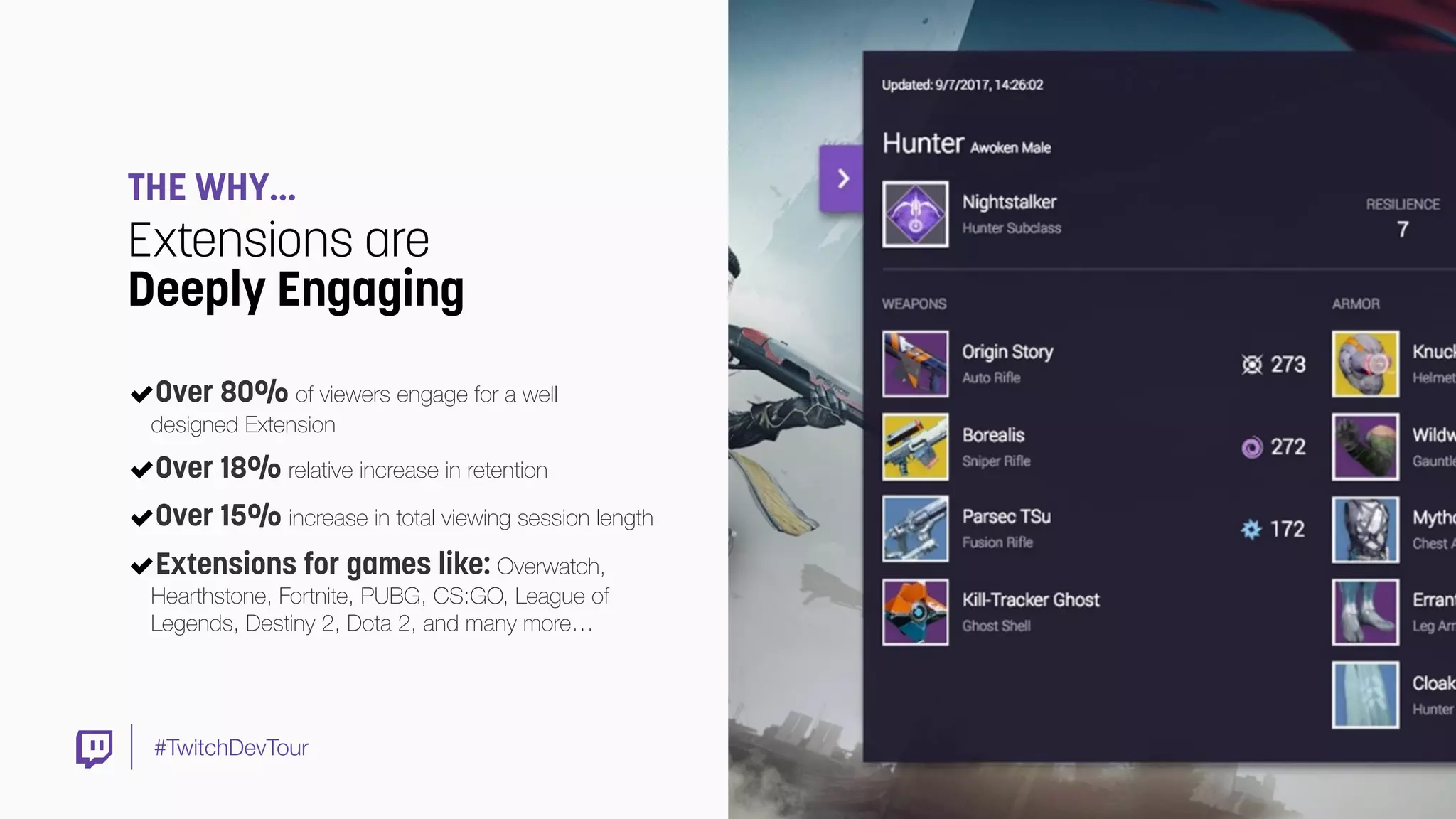 #TwitchDevTour
THE WHY…
Extensions are
Deeply Engaging
Over 80% of viewers engage for a well  
designed Extension
Over 18% relative increase in retention
Over 15% increase in total viewing session length
Extensions for games like: Overwatch,
Hearthstone, Fortnite, PUBG, CS:GO, League of
Legends, Destiny 2, Dota 2, and many more…
 