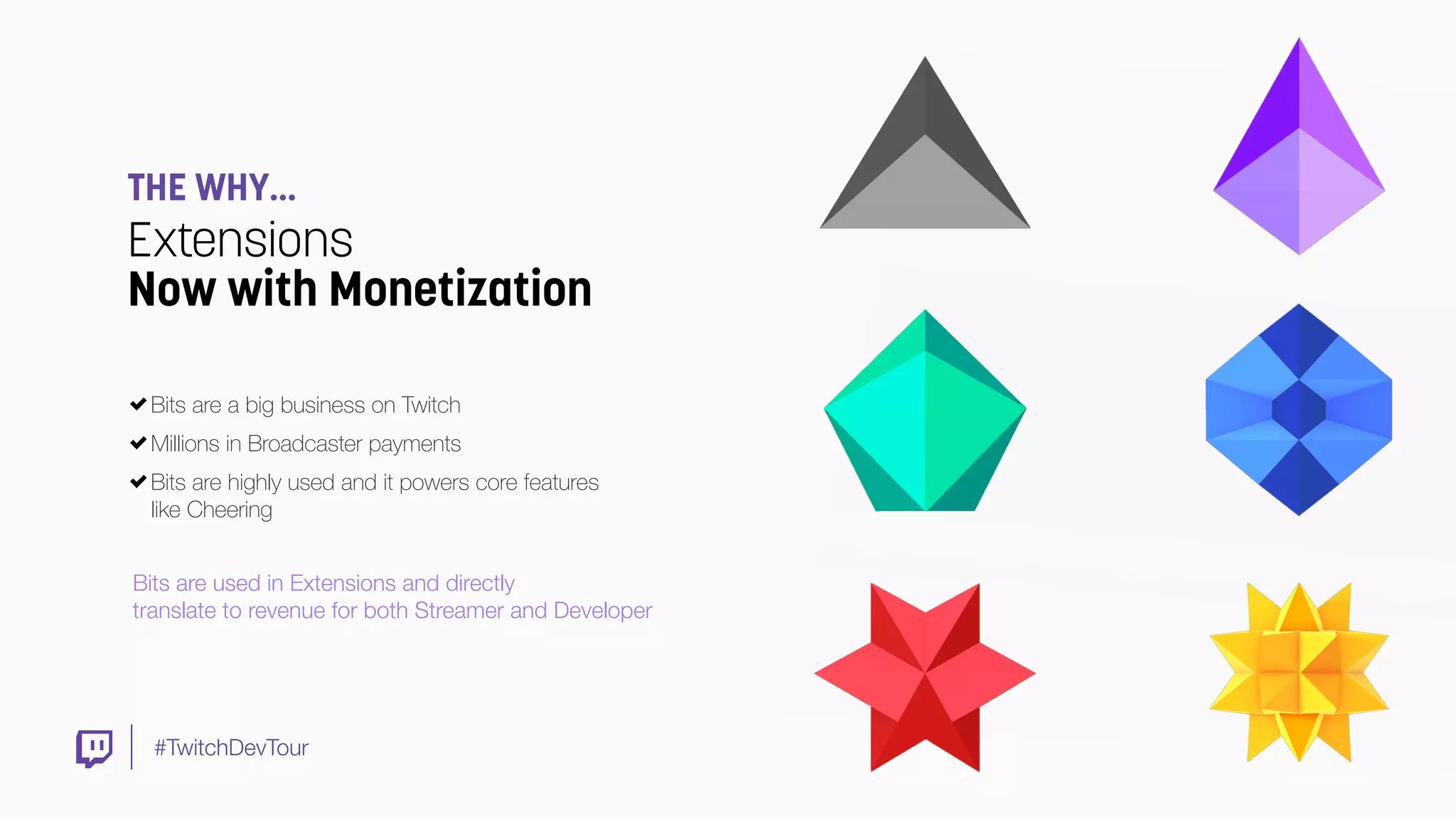 #TwitchDevTour
THE WHY…
Extensions
Now with Monetization
Bits are a big business on Twitch
Millions in Broadcaster payments
Bits are highly used and it powers core features
like Cheering
Bits are used in Extensions and directly
translate to revenue for both Streamer and Developer
 