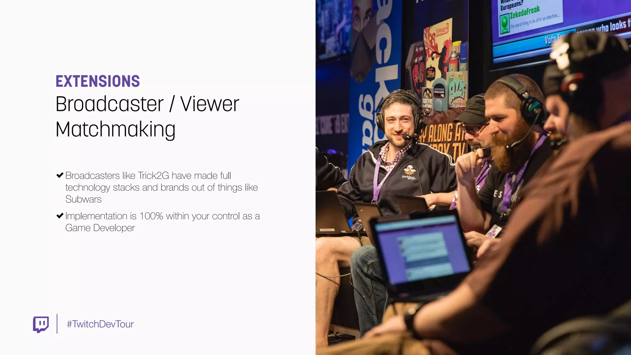 #TwitchDevTour
EXTENSIONS
Broadcaster / Viewer
Matchmaking
Broadcasters like Trick2G have made full
technology stacks and brands out of things like
Subwars 
Implementation is 100% within your control as a
Game Developer
 