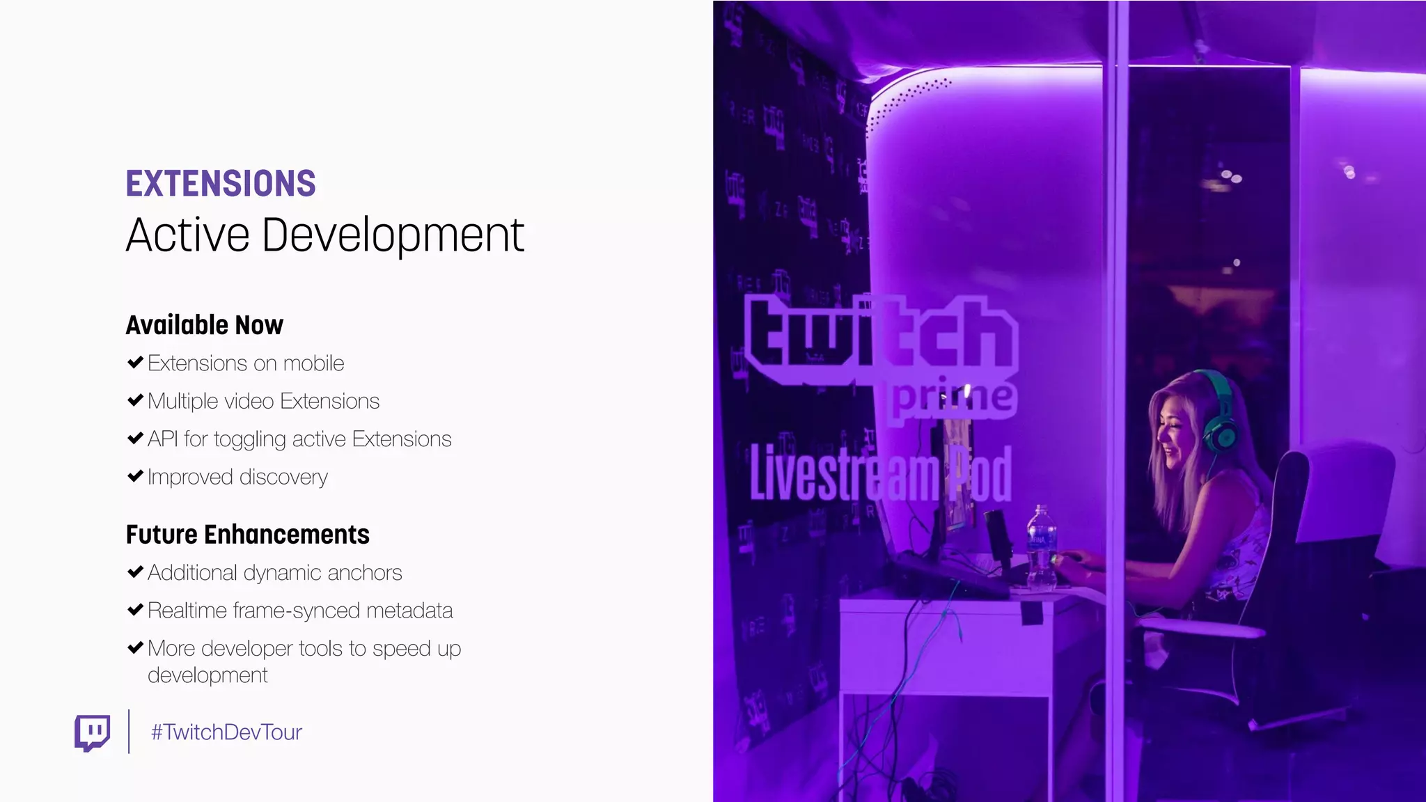 #TwitchDevTour
EXTENSIONS
Active Development
Future Enhancements
Additional dynamic anchors
Realtime frame-synced metadata
More developer tools to speed up
development
Available Now
Extensions on mobile
Multiple video Extensions
API for toggling active Extensions
Improved discovery
 