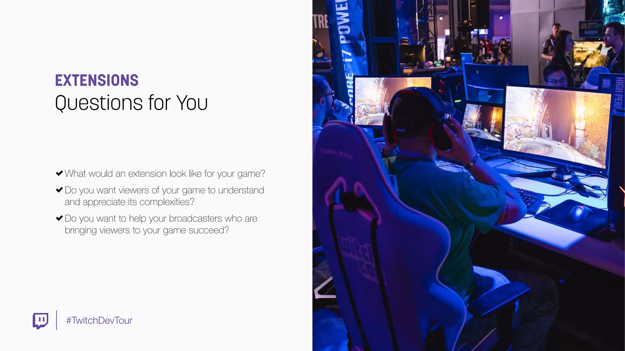 #TwitchDevTour
EXTENSIONS
Questions for You
What would an extension look like for your game?
Do you want viewers of your game to understand
and appreciate its complexities?
Do you want to help your broadcasters who are
bringing viewers to your game succeed?
 