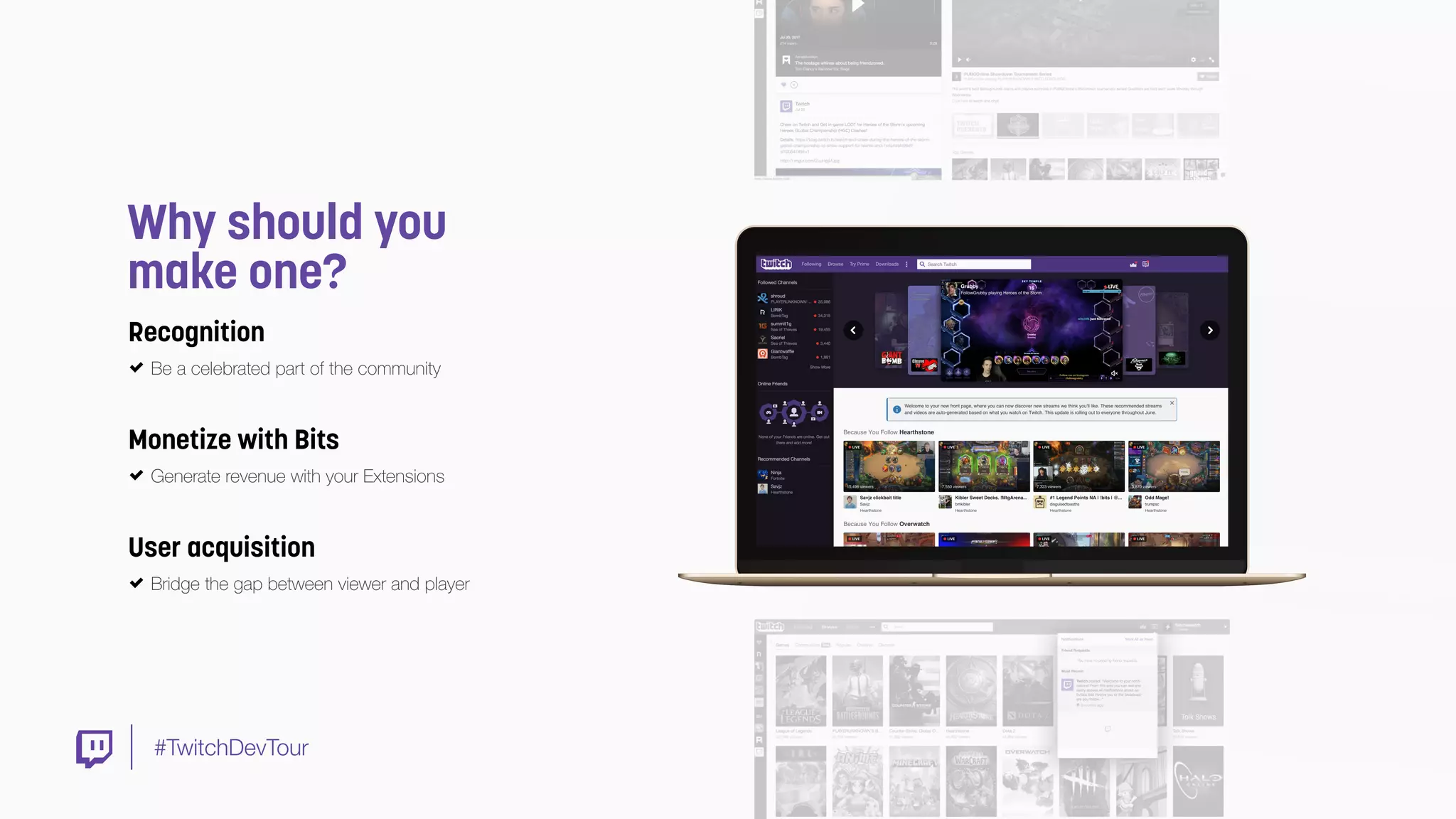 #TwitchDevTour
Why should you
make one?
Monetize with Bits
Generate revenue with your Extensions
Recognition
Be a celebrated part of the community
User acquisition
Bridge the gap between viewer and player
 