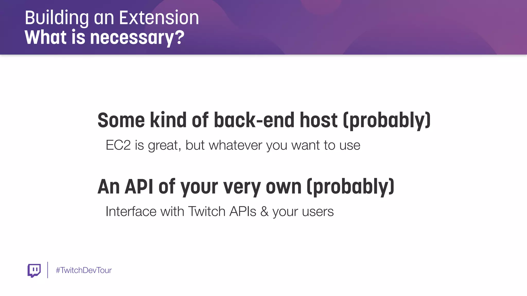 #TwitchDevTour
Building an Extension
What is necessary?
Some kind of back-end host (probably)
EC2 is great, but whatever you want to use
An API of your very own (probably)
Interface with Twitch APIs & your users
 