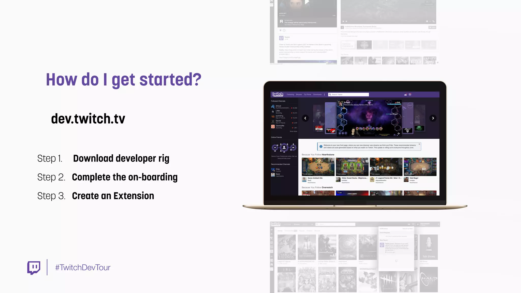 #TwitchDevTour
How do I get started?
Step 1. Download developer rig
Step 2. Complete the on-boarding
Step 3. Create an Extension
dev.twitch.tv
 