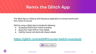 Remix the Glitch App
Proprietary and confidential 2021
Presentation Name
12
https://glitch.com/edit/#!/courier-twitch-eventsub
The Glitch App is a Node.js with Express.js application to connect events send
from Twitch to Courier.
We'll be using a Glitch App to handle the following:
● Accepting POSTs from Twitch EventSub
● Query the Twitch API for more details
● Call the Courier List Send with stream details
 