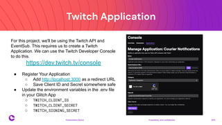 Twitch Application
Proprietary and confidential 2021
Presentation Name
13
For this project, we'll be using the Twitch API and
EventSub. This requires us to create a Twitch
Application. We can use the Twitch Developer Console
to do this.
https://dev.twitch.tv/console
● Register Your Application
○ Add http://localhost:3000 as a redirect URL
○ Save Client ID and Secret somewhere safe
● Update the environment variables in the .env file
in your Glitch App
○ TWITCH_CLIENT_ID
○ TWITCH_CLIENT_SECRET
○ TWITCH_SIGNING_SECRET
 