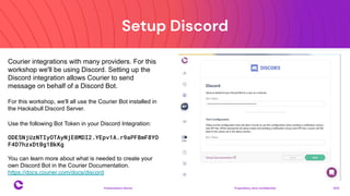 Setup Discord
Proprietary and confidential 2021
Presentation Name
15
Courier integrations with many providers. For this
workshop we'll be using Discord. Setting up the
Discord integration allows Courier to send
message on behalf of a Discord Bot.
For this workshop, we'll all use the Courier Bot installed in
the Hackabull Discord Server.
Use the following Bot Token in your Discord Integration:
ODE5NjUzNTIyOTAyNjE0MDI2.YEpv1A.r9aPF8mF8YO
F4D7hzxDt0g1BkKg
You can learn more about what is needed to create your
own Discord Bot in the Courier Documentation.
https://docs.courier.com/docs/discord
 