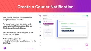 Create a Courier Notiﬁcation
Proprietary and confidential 2021
Presentation Name
16
Now we can create a new notification
using the Discord Provider.
We can create a new test event and
preview our notification using data our
Glitch App will pass to Courier.
We'll want to map the notification to the
TWITCH_ONLINE event.
We'll want to update the
COURIER_AUTH_TOKEN variable in .env in the
Gitch App.
 