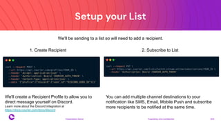 Setup your List
Proprietary and confidential 2021
Presentation Name
17
1. Create Recipient 2. Subscribe to List
We'll create a Recipient Profile to allow you to
direct message yourself on Discord.
Learn more about the Discord integration at
https://docs.courier.com/docs/discord
You can add multiple channel destinations to your
notification like SMS, Email, Mobile Push and subscribe
more recipients to be notified at the same time.
We'll be sending to a list so will need to add a recipient.
 
