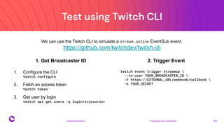 Test using Twitch CLI
Proprietary and confidential 2021
Presentation Name
18
We can use the Twitch CLI to simulate a stream.online EventSub event.
https://github.com/twitchdev/twitch-cli
1. Get Broadcaster ID
1. Configure the CLI
twitch configure
2. Fetch an access token
twitch token
3. Get user by login
twitch api get users -q login=trycourier
2. Trigger Event
twitch event trigger streamup 
--to-user YOUR_BROADCASTER_ID 
-F https://EXTERNAL_URL/webhook/callback 
-s YOUR_SECRET
 