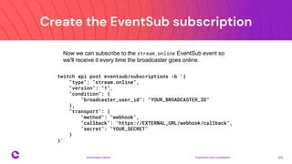 Create the EventSub subscription
Proprietary and confidential 2021
Presentation Name
19
Now we can subscribe to the stream.online EventSub event so
we'll receive it every time the broadcaster goes online.
twitch api post eventsub/subscriptions -b '{
"type": "stream.online",
"version": "1",
"condition": {
"broadcaster_user_id": "YOUR_BROADCASTER_ID"
},
"transport": {
"method": "webhook",
"callback": "https://EXTERNAL_URL/webhook/callback",
"secret": "YOUR_SECRET"
}
}'
 