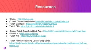 Resources
Proprietary and confidential 2021
Presentation Name
20
● Courier - http://courier.com
● Courier Discord Integration - https://docs.courier.com/docs/discord
● Twitch EventSub - https://dev.twitch.tv/docs/eventsub
● Twitch CLI - https://github.com/twitchdev/twitch-cli
● Courier Twitch EventSub Glitch App - https://glitch.com/edit/#!/courier-twitch-eventsub
● Discord.js - https://discord.js.org
● Twitch API - https://dev.twitch.tv/docs/api
● Twitch Notifications using Courier Blog Series -
https://dev.to/courier/twitch-notifications-part-one-how-to-handle-real-time-events-from-
twitch-1a1
 