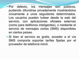  Por defecto, los mensajes son públicos,
  pudiendo difundirse privadamente mostrándolos
  únicamente a unos seguidores determinados.
  Los usuarios pueden tuitear desde la web del
  servicio, con aplicaciones oficiales externas
  (como para teléfonos inteligentes), o mediante el
  servicio de mensajes cortos (SMS) disponibles
  en ciertos países.
 Si bien el servicio es gratis, acceder a el vía
  SMS comporta soportar tarifas fijadas por el
  proveedor de telefonía móvil.
 