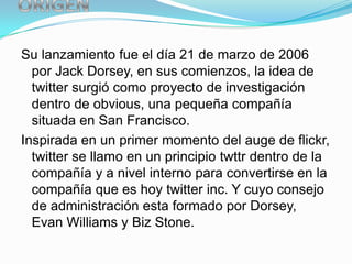 Su lanzamiento fue el día 21 de marzo de 2006
  por Jack Dorsey, en sus comienzos, la idea de
  twitter surgió como proyecto de investigación
  dentro de obvious, una pequeña compañía
  situada en San Francisco.
Inspirada en un primer momento del auge de flickr,
  twitter se llamo en un principio twttr dentro de la
  compañía y a nivel interno para convertirse en la
  compañía que es hoy twitter inc. Y cuyo consejo
  de administración esta formado por Dorsey,
  Evan Williams y Biz Stone.
 