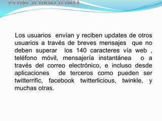 Los usuarios envían y reciben updates de otros
usuarios a través de breves mensajes que no
deben superar los 140 caracteres vía web ,
teléfono móvil, mensajería instantánea o a
través del correo electrónico, e incluso desde
aplicaciones de terceros como pueden ser
twitterrific, facebook twitterlicious, twinkle, y
muchas otras.
 