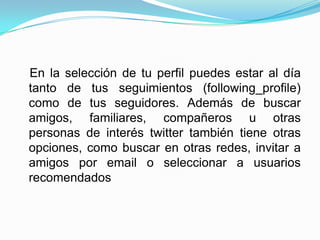 En la selección de tu perfil puedes estar al día
tanto de tus seguimientos (following_profile)
como de tus seguidores. Además de buscar
amigos, familiares, compañeros u otras
personas de interés twitter también tiene otras
opciones, como buscar en otras redes, invitar a
amigos por email o seleccionar a usuarios
recomendados
 