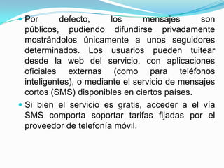  Por      defecto,  los     mensajes    son
  públicos, pudiendo difundirse privadamente
  mostrándolos únicamente a unos seguidores
  determinados. Los usuarios pueden tuitear
  desde la web del servicio, con aplicaciones
  oficiales externas (como para teléfonos
  inteligentes), o mediante el servicio de mensajes
  cortos (SMS) disponibles en ciertos países.
 Si bien el servicio es gratis, acceder a el vía
  SMS comporta soportar tarifas fijadas por el
  proveedor de telefonía móvil.
 