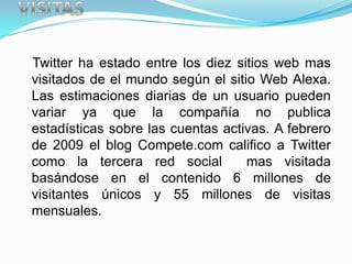 Twitter ha estado entre los diez sitios web mas
visitados de el mundo según el sitio Web Alexa.
Las estimaciones diarias de un usuario pueden
variar ya que la compañía no publica
estadísticas sobre las cuentas activas. A febrero
de 2009 el blog Compete.com califico a Twitter
como la tercera red social         mas visitada
basándose en el contenido 6 millones de
visitantes únicos y 55 millones de visitas
mensuales.
 