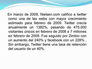 En marzo de 2009, Nielsen.com califico a twitter
como una de las webs con mayor crecimiento
estimado para febrero de 2009. Twitter crecía
anualmente un 1382%, pasando de 475.000
visitantes únicos en febrero de 2008 a 7 millones
en febrero de 2009. Fue seguido por Zimbio con
un aumento del 240% y facebook con un 228% .
Sin embargo, Twitter tiene una tasa de retención
del usuario de un 40%.
 