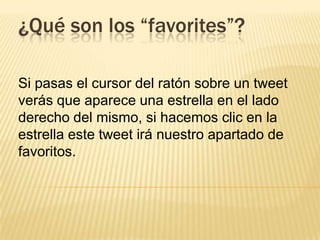 ¿Qué son los “favorites”?
Si pasas el cursor del ratón sobre un tweet
verás que aparece una estrella en el lado
derecho del mismo, si hacemos clic en la
estrella este tweet irá nuestro apartado de
favoritos.
 