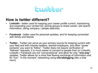 How is twitter different?
•   LinkedIn - better used for keeping your career profile current, maintaining
    and expanding your contact list, joining groups to share career / job search
    information, doing company / people searches

•   Facebook - better used for personal updates, and for keeping connected
    with family and friends

•   Twitter - Twitter can serve as your primary source for keeping current with
    your field and with industry leaders, desired employers, and other “power
    contacts” you want to “follow”. Twitter does not require verification of
    “follower” requests, it is much easier to connect to people than on LinkedIn.
    LinkedIn / Facebook are not “conversational” and allow for only “one-way”
    updates. Twitter allows for a more free flowing exchange of information and
    for “live”, “in the moment” networking using microblogging (like a chat
    room)


                                                                                13
 