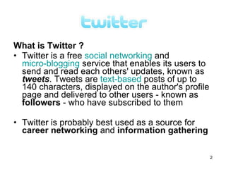 What is Twitter ?
• Twitter is a free social networking and
  micro-blogging service that enables its users to
  send and read each others' updates, known as
  tweets. Tweets are text-based posts of up to
  140 characters, displayed on the author's profile
  page and delivered to other users - known as
  followers - who have subscribed to them

• Twitter is probably best used as a source for
  career networking and information gathering

                                                      2
 