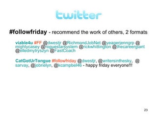 #followfriday - recommend the work of others, 2 formats
  viable4u #FF @dwestjr @RichmondJobNet @yeagerjenngrp @
  mightycasey @roguestarsystem @rickwhittington @thecareergiant
  @elledmytryszyn @FastCoach

  CatGotUrTongue #followfriday @dwestjr, @writersinthesky, @
  sarvay, @jobrielyn, @kcampbel46 - happy friday everyone!!!




                                                               23
 