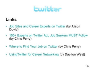 Links
• Job Sites and Career Experts on Twitter (by Alison
  Doyle)
• 150+ Experts on Twitter ALL Job Seekers MUST Follow
  (by Chris Perry)

• Where to Find Your Job on Twitter (by Chris Perry)

• UsingTwitter for Career Networking (by Daulton West)


                                                         24
 
