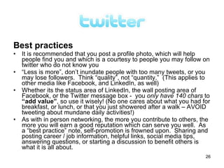 Best practices
• It is recommended that you post a profile photo, which will help
  people find you and which is a courtesy to people you may follow on
  twitter who do not know you
• “Less is more”, don’t inundate people with too many tweets, or you
  may lose followers. Think “quality”, not “quantity.” (This applies to
  other media like Facebook, and LinkedIn, as well)
• Whether its the status area of LinkedIn, the wall posting area of
  Facebook, or the Twitter message box - you only have 140 chars to
  “add value”, so use it wisely! (No one cares about what you had for
  breakfast, or lunch, or that you just showered after a walk – AVOID
  tweeting about mundane daily activities!)
• As with in person networking, the more you contribute to others, the
  more you will earn a good reputation which can serve you well. As
  a “best practice” note, self-promotion is frowned upon. Sharing and
  posting career / job information, helpful links, social media tips,
  answering questions, or starting a discussion to benefit others is
  what it is all about.
                                                                     26
 