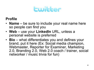 Profile
• Name – be sure to include your real name here
  so people can find you
• Web – use your LinkedIn URL, unless a
  personal website is preferred
• Bio – what differentiates you and defines your
  brand, put it here (Ex: Social media champion,
  Webmaster, Reporter for Examiner, Marketing
  2.0, Branding 2.0, Web 2.0 coach / trainer, social
  networker / music trivia for fun)

                                                   4
 