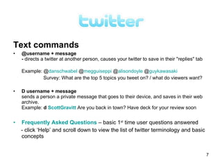 Text commands
•   @username + message
    - directs a twitter at another person, causes your twitter to save in their "replies" tab

    Example: @danschwabel @megguiseppi @alisondoyle @guykawasaki
             Survey: What are the top 5 topics you tweet on? / what do viewers want?

•   D username + message
    sends a person a private message that goes to their device, and saves in their web
    archive.
    Example: d ScottGravitt Are you back in town? Have deck for your review soon


•   Frequently Asked Questions – basic 1st time user questions answered
    - click ‘Help’ and scroll down to view the list of twitter terminology and basic
    concepts


                                                                                                7
 