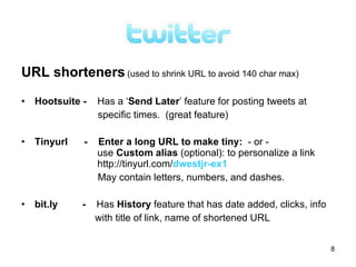 URL shorteners (used to shrink URL to avoid 140 char max)

• Hootsuite -   Has a ‘Send Later’ feature for posting tweets at
                specific times. (great feature)

• Tinyurl   -   Enter a long URL to make tiny: - or -
                use Custom alias (optional): to personalize a link
                http://tinyurl.com/dwestjr-ex1
                May contain letters, numbers, and dashes.

• bit.ly    -   Has History feature that has date added, clicks, info
                with title of link, name of shortened URL


                                                                        8
 