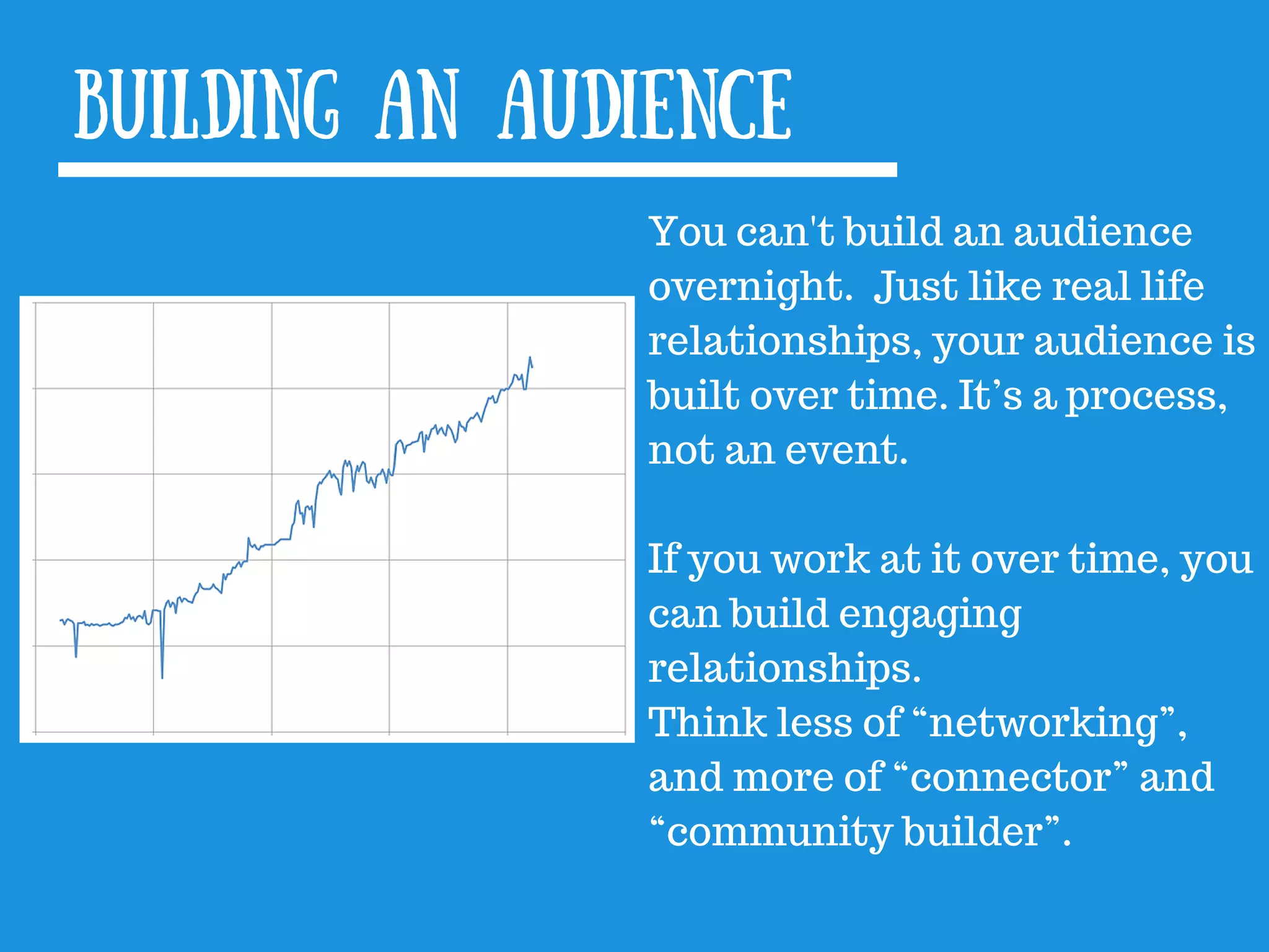 Building an audience
You can&#x27;t build an audience
overnight. Just like real life
relationships, your audience is
built over time. It’s a process,
not an event.
If you work at it over time, you
can build engaging
relationships.
Think less of “networking”,
and more of “connector” and
“community builder”.
 