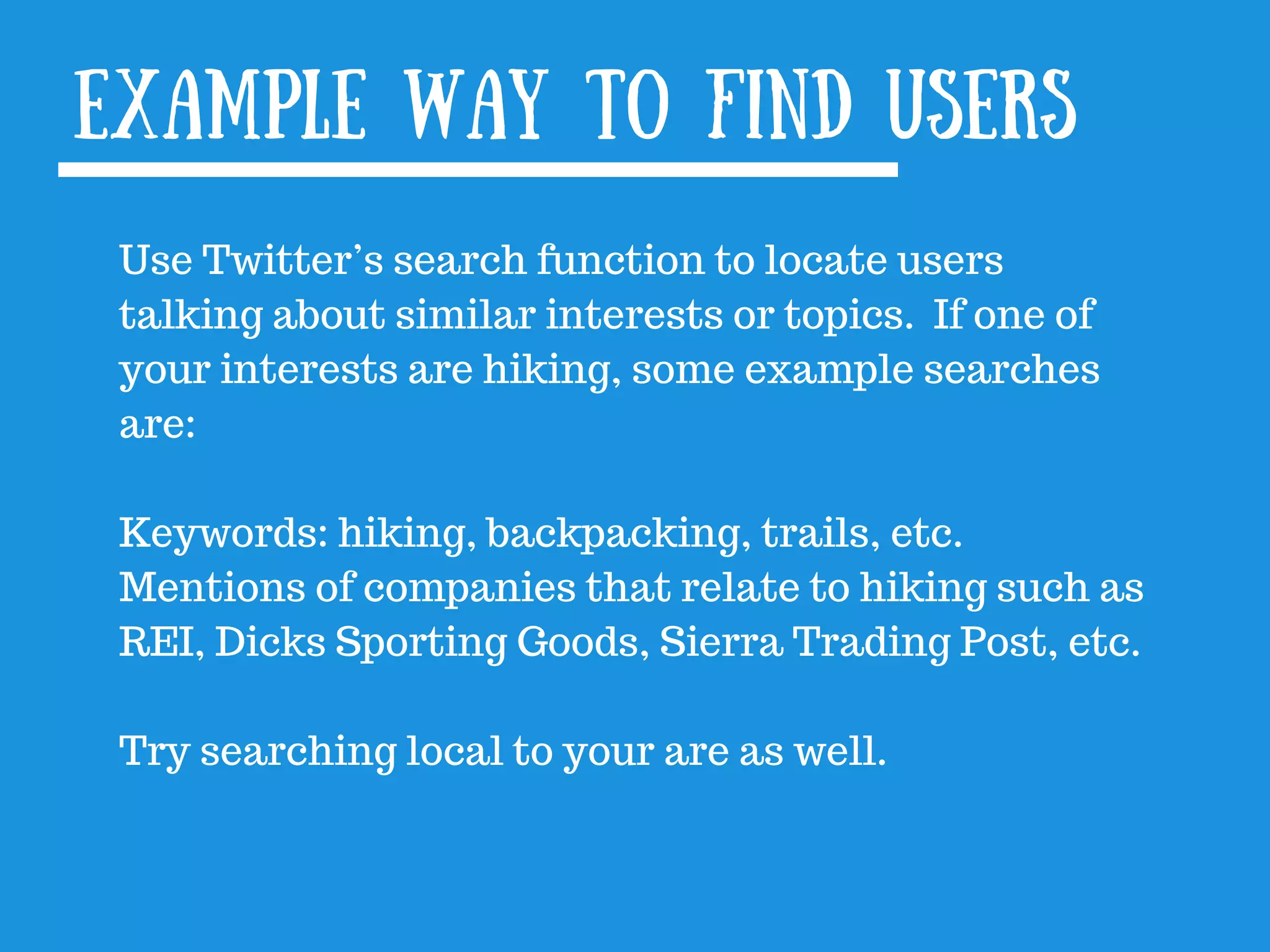 Use Twitter’s search function to locate users
talking about similar interests or topics. If one of
your interests are hiking, some example searches
are:
Keywords: hiking, backpacking, trails, etc.
Mentions of companies that relate to hiking such as
REI, Dicks Sporting Goods, Sierra Trading Post, etc.
Try searching local to your are as well.
Example way to find users
 