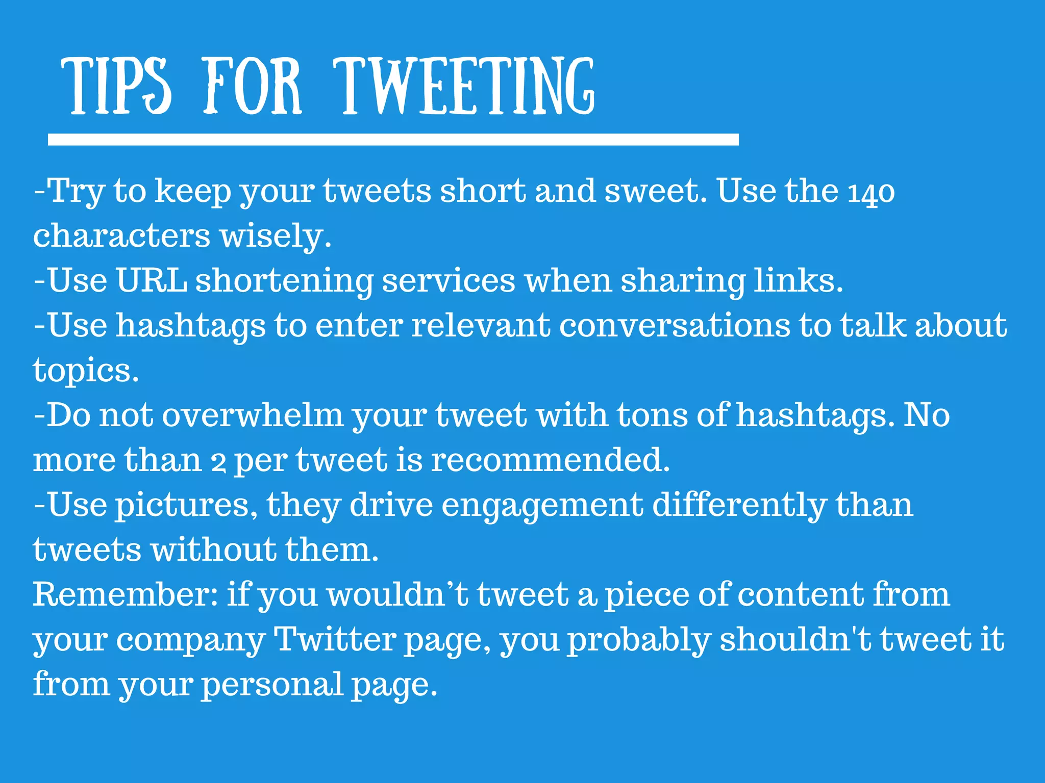 tips for Tweeting
-Try to keep your tweets short and sweet. Use the 140
characters wisely.
-Use URL shortening services when sharing links.
-Use hashtags to enter relevant conversations to talk about
topics.
-Do not overwhelm your tweet with tons of hashtags. No
more than 2 per tweet is recommended.
-Use pictures, they drive engagement differently than
tweets without them.
Remember: if you wouldn’t tweet a piece of content from
your company Twitter page, you probably shouldn&#x27;t tweet it
from your personal page.
 