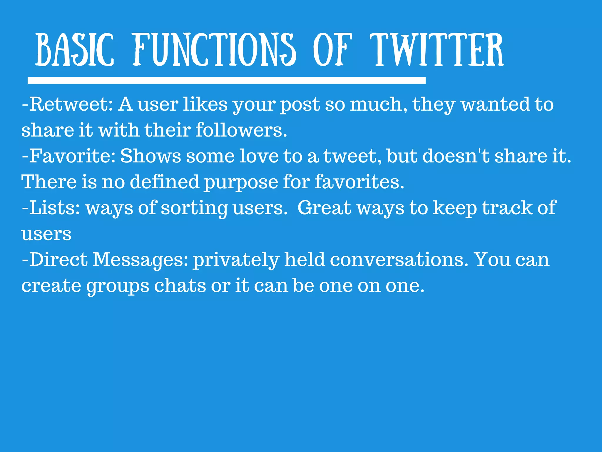 Basic functions of twitter
-Retweet: A user likes your post so much, they wanted to
share it with their followers.
-Favorite: Shows some love to a tweet, but doesn&#x27;t share it.
There is no defined purpose for favorites.
-Lists: ways of sorting users. Great ways to keep track of
users
-Direct Messages: privately held conversations. You can
create groups chats or it can be one on one.
 