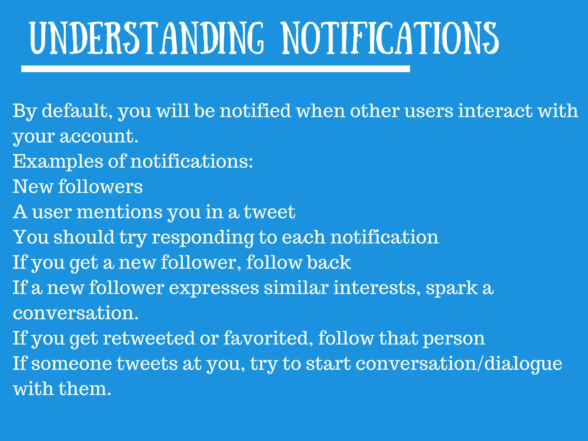 By default, you will be notified when other users interact with
your account.
Examples of notifications:
New followers
A user mentions you in a tweet
You should try responding to each notification
If you get a new follower, follow back
If a new follower expresses similar interests, spark a
conversation.
If you get retweeted or favorited, follow that person
If someone tweets at you, try to start conversation/dialogue
with them.
Understanding notifications
 