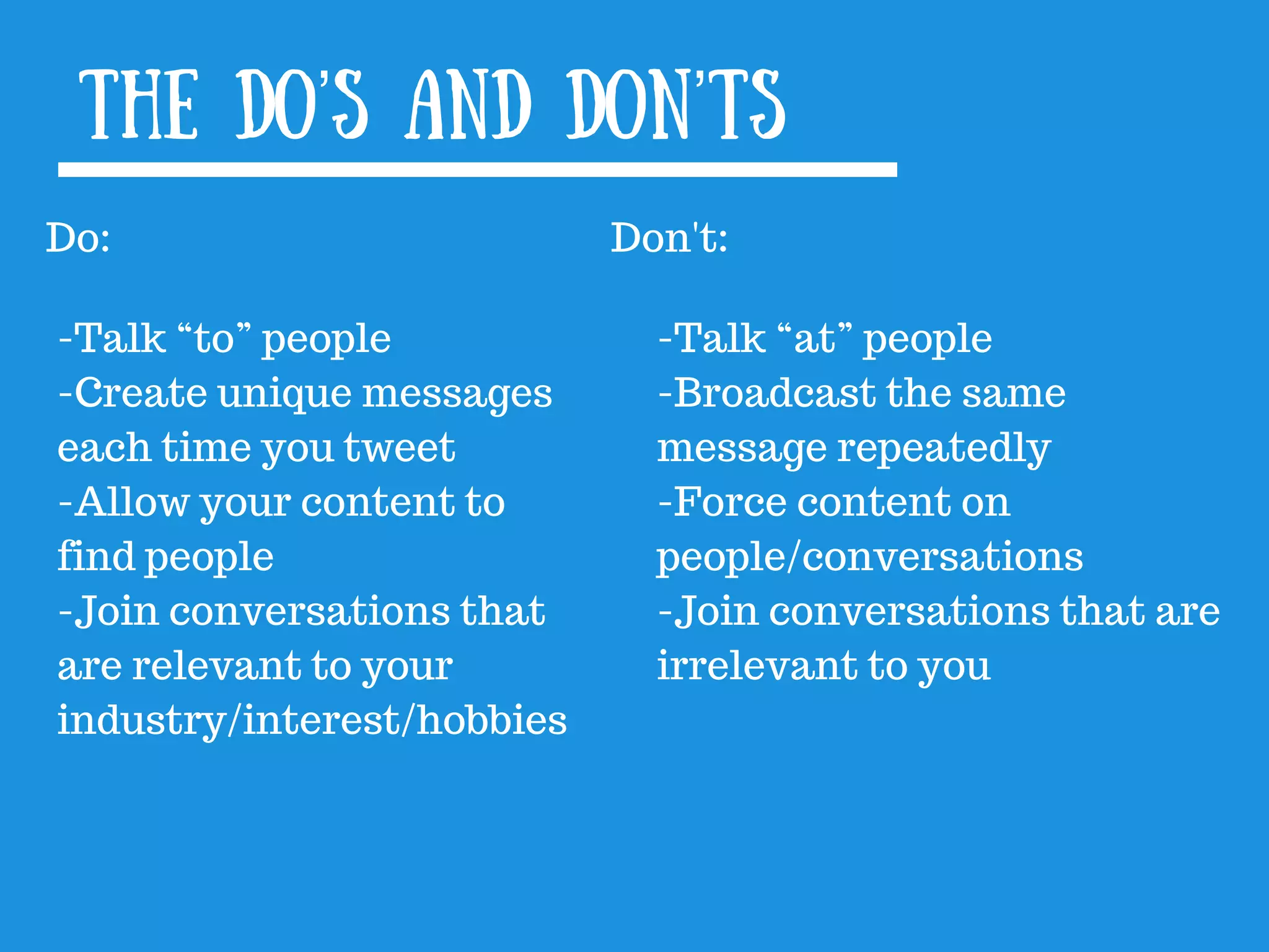 The Do’s and Don’ts
Do:
-Talk “to” people
-Create unique messages
each time you tweet
-Allow your content to
find people
-Join conversations that
are relevant to your
industry/interest/hobbies
Don&#x27;t:
-Talk “at” people
-Broadcast the same
message repeatedly
-Force content on
people/conversations
-Join conversations that are
irrelevant to you
 