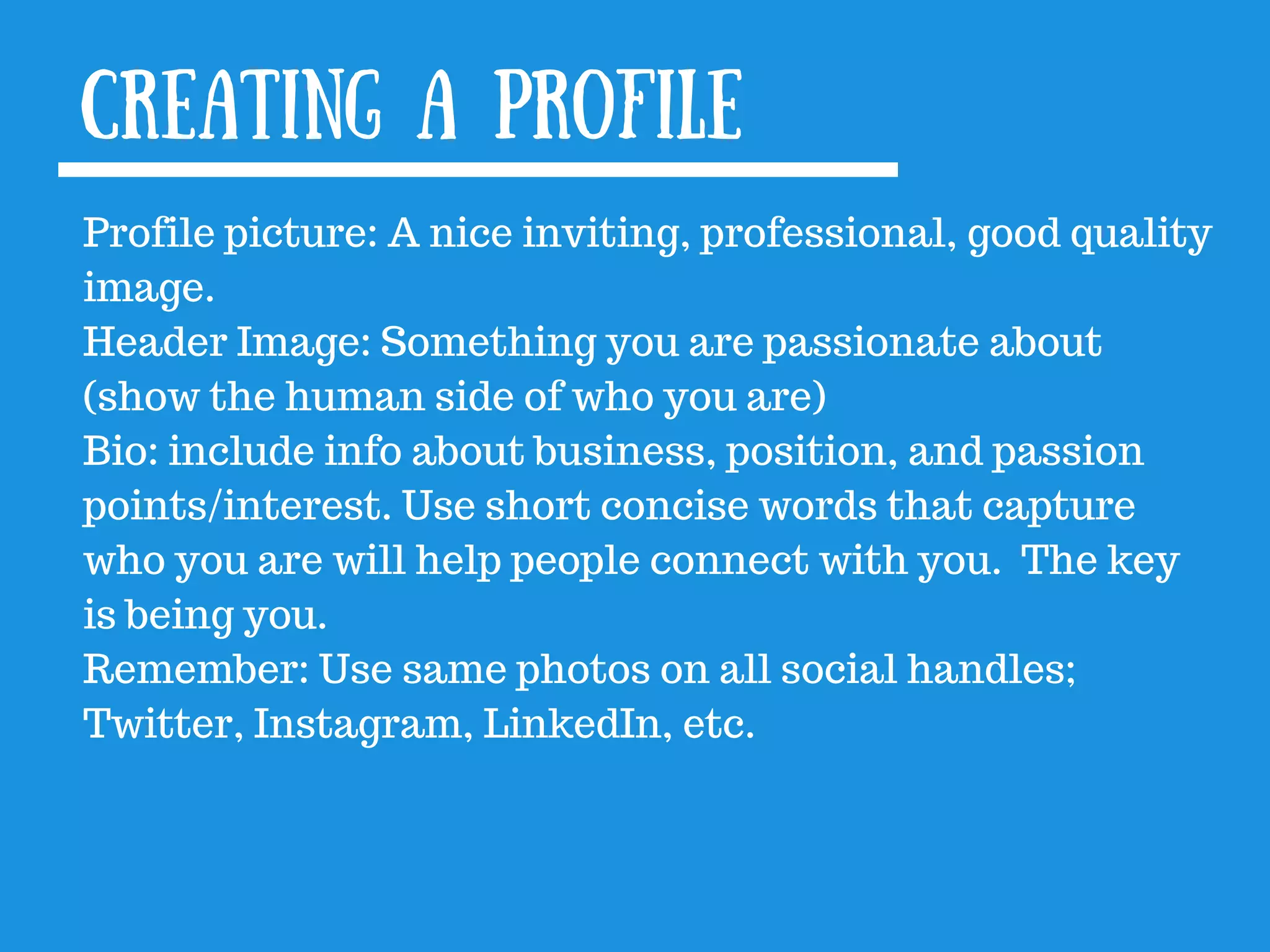 Creating a profile
Profile picture: A nice inviting, professional, good quality
image.
Header Image: Something you are passionate about
(show the human side of who you are)
Bio: include info about business, position, and passion
points/interest. Use short concise words that capture
who you are will help people connect with you. The key
is being you.
Remember: Use same photos on all social handles;
Twitter, Instagram, LinkedIn, etc.
 